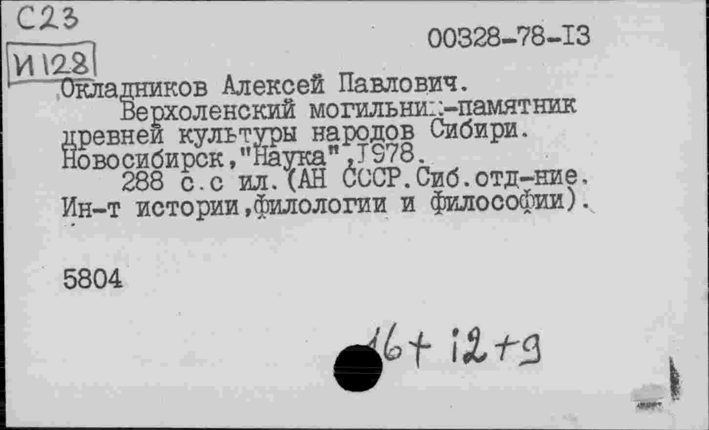 ﻿
00328-78-13
"Окладников Алексей Павлович.
Верхоленский могильник-памятник древней культуры народов Сибири. Новосибирск,’’Наука" JS78.
288 с.с ил.(АН СССР.Сиб.отд-ние. Ин-т истории»филологии и философии).
5804
îXf'S